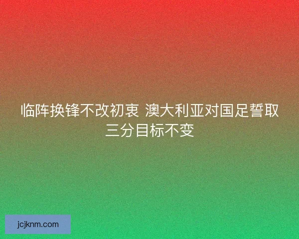 临阵换锋不改初衷 澳大利亚对国足誓取三分目标不变