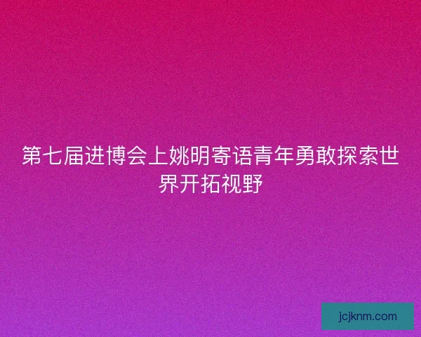 第七届进博会上姚明寄语青年勇敢探索世界开拓视野
