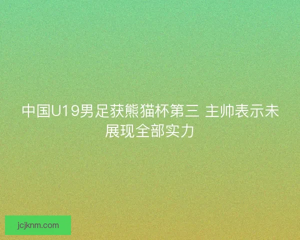 中国U19男足获熊猫杯第三 主帅表示未展现全部实力