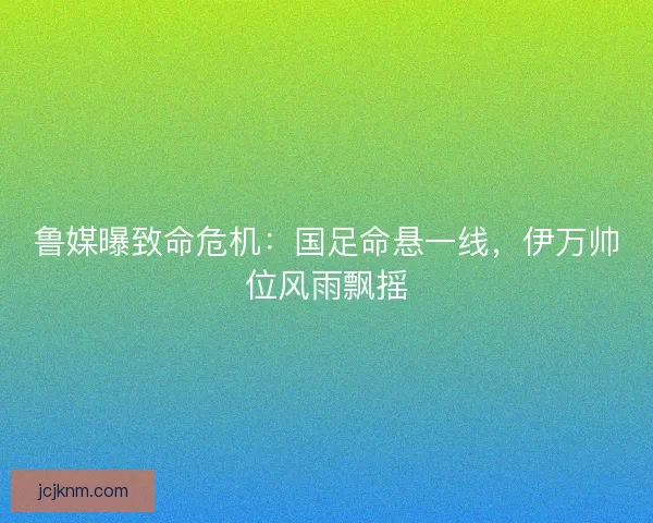 鲁媒曝致命危机：国足命悬一线，伊万帅位风雨飘摇