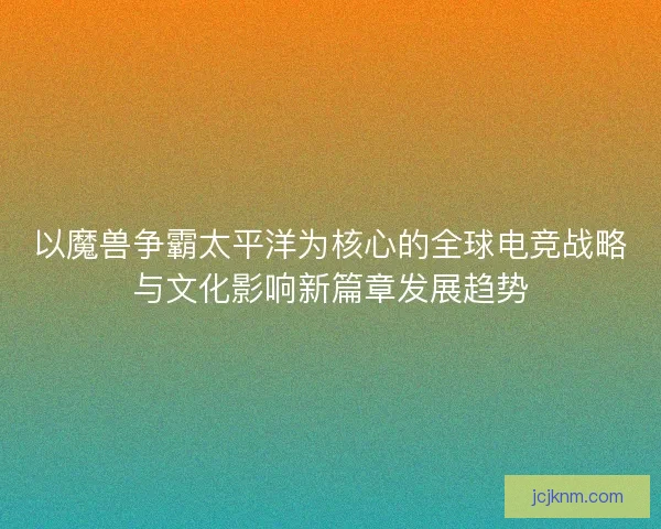 以魔兽争霸太平洋为核心的全球电竞战略与文化影响新篇章发展趋势