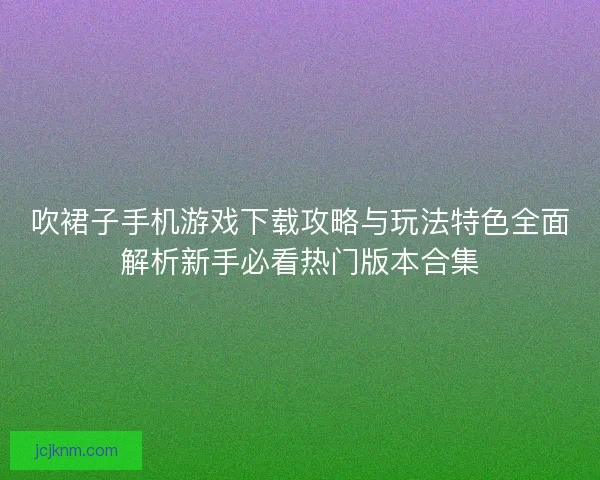 吹裙子手机游戏下载攻略与玩法特色全面解析新手必看热门版本合集