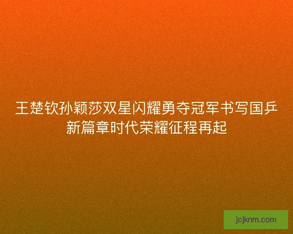 王楚钦孙颖莎双星闪耀勇夺冠军书写国乒新篇章时代荣耀征程再起