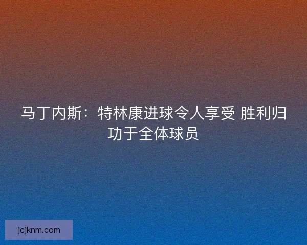 马丁内斯：特林康进球令人享受 胜利归功于全体球员