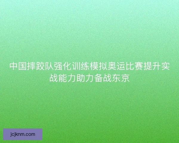 中国摔跤队强化训练模拟奥运比赛提升实战能力助力备战东京