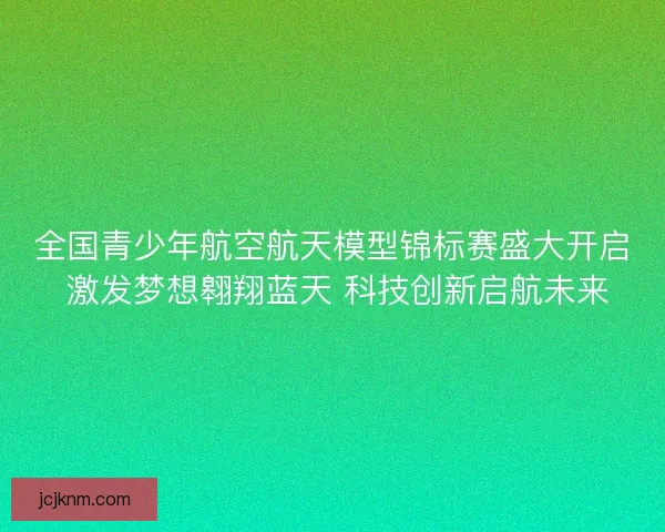 全国青少年航空航天模型锦标赛盛大开启 激发梦想翱翔蓝天 科技创新启航未来